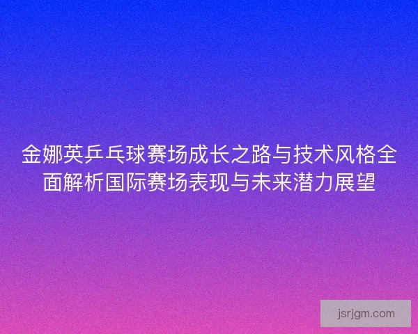 金娜英乒乓球赛场成长之路与技术风格全面解析国际赛场表现与未来潜力展望