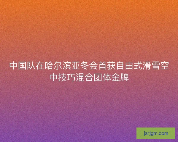 中国队在哈尔滨亚冬会首获自由式滑雪空中技巧混合团体金牌 中国队在哈尔滨亚冬会首获自由式滑雪空中技巧混合团体金牌