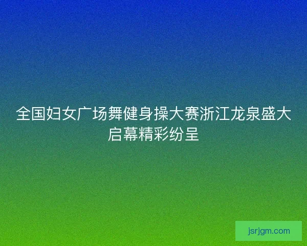 全国妇女广场舞健身操大赛浙江龙泉盛大启幕精彩纷呈