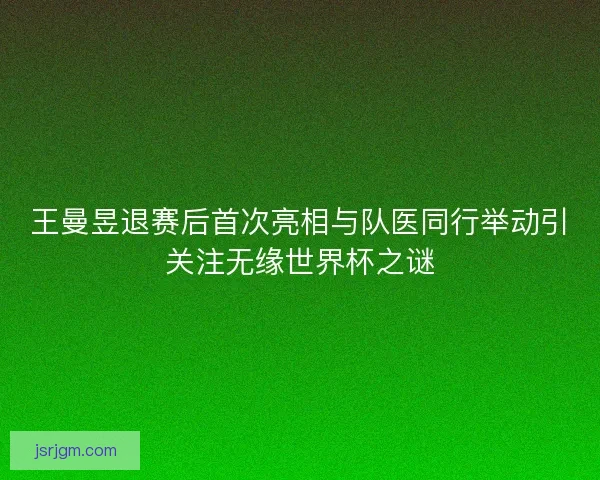 王曼昱退赛后首次亮相与队医同行举动引关注无缘世界杯之谜