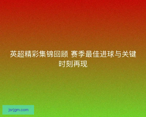 英超精彩集锦回顾 赛季最佳进球与关键时刻再现
