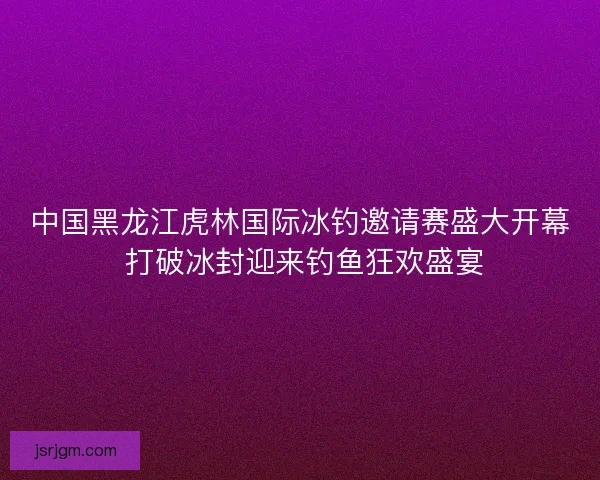 中国黑龙江虎林国际冰钓邀请赛盛大开幕 打破冰封迎来钓鱼狂欢盛宴 中国黑龙江虎林国际冰钓邀请赛盛大开幕 打破冰封迎来钓鱼狂欢盛宴