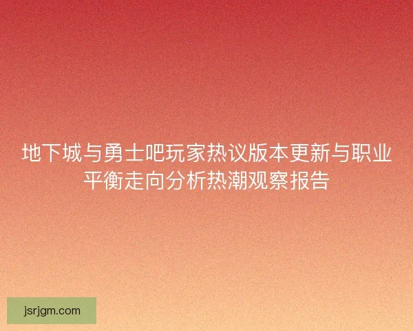 地下城与勇士吧玩家热议版本更新与职业平衡走向分析热潮观察报告