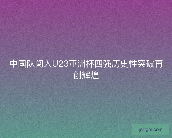 中国队闯入U23亚洲杯四强历史性突破再创辉煌