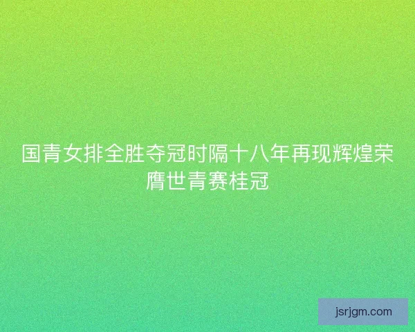 国青女排全胜夺冠时隔十八年再现辉煌荣膺世青赛桂冠 国青女排全胜夺冠时隔十八年再现辉煌荣膺世青赛桂冠