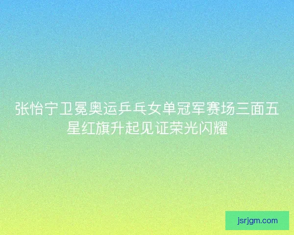 张怡宁卫冕奥运乒乓女单冠军赛场三面五星红旗升起见证荣光闪耀