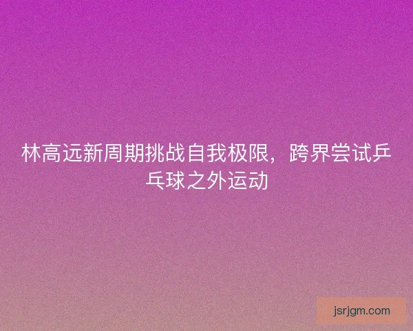 林高远新周期挑战自我极限，跨界尝试乒乓球之外运动
