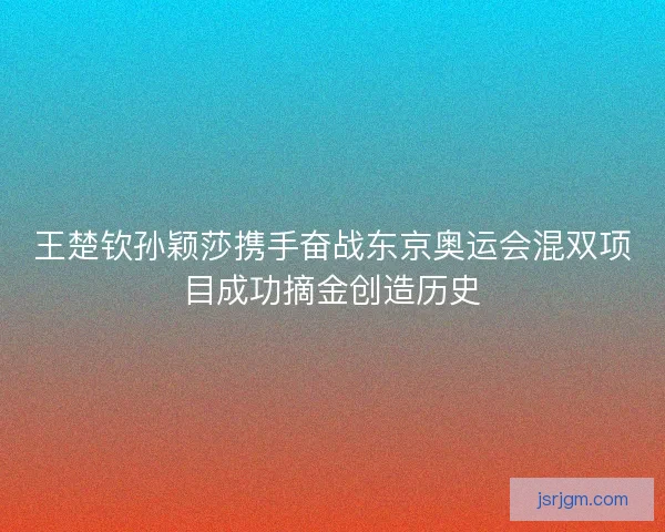 王楚钦孙颖莎携手奋战东京奥运会混双项目成功摘金创造历史 王楚钦孙颖莎携手奋战东京奥运会混双项目成功摘金创造历史