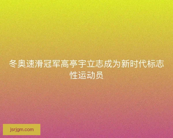 冬奥速滑冠军高亭宇立志成为新时代标志性运动员
