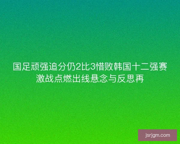 国足顽强追分仍2比3惜败韩国十二强赛激战点燃出线悬念与反思再
