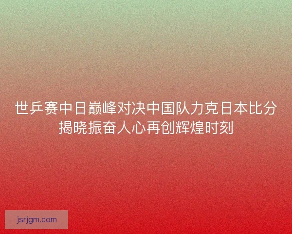 世乒赛中日巅峰对决中国队力克日本比分揭晓振奋人心再创辉煌时刻