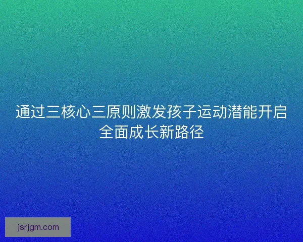 通过三核心三原则激发孩子运动潜能开启全面成长新路径 通过三核心三原则激发孩子运动潜能开启全面成长新路径