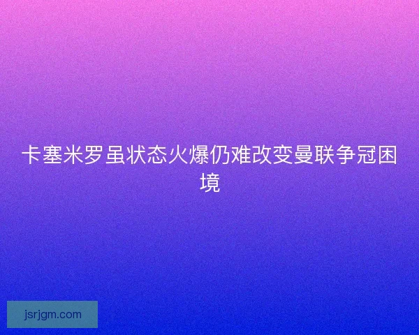 卡塞米罗虽状态火爆仍难改变曼联争冠困境 卡塞米罗虽状态火爆仍难改变曼联争冠困境